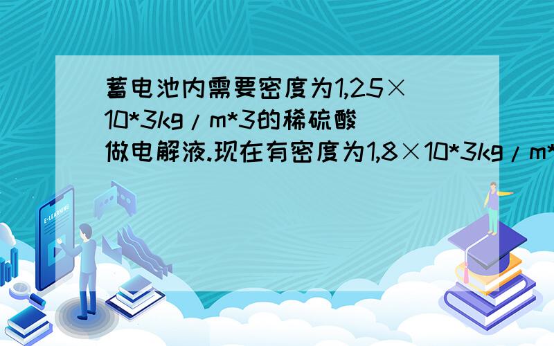 蓄电池内需要密度为1,25×10*3kg/m*3的稀硫酸做电解液.现在有密度为1,8×10*3kg/m*3的浓硫酸1000ml,应加多少ml的纯水,才能配成合适的电解液?配好后的电解液质量是多少?