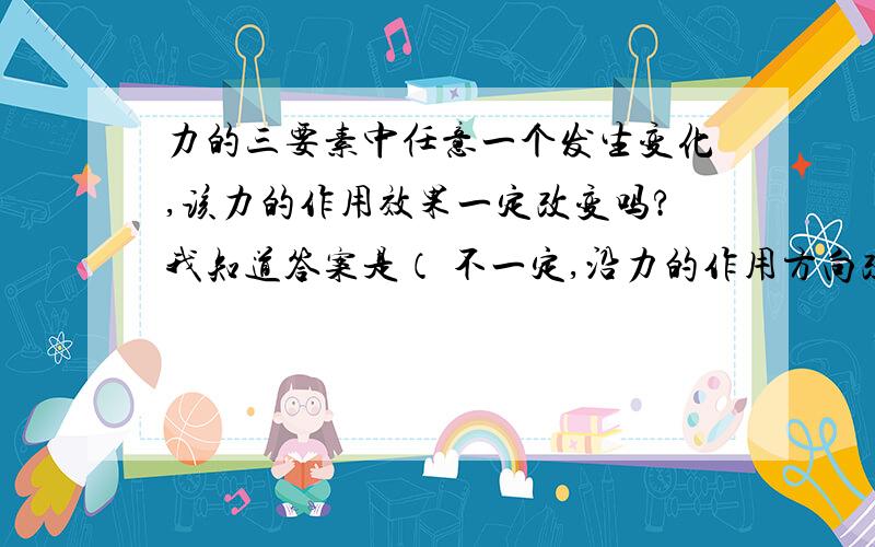 力的三要素中任意一个发生变化,该力的作用效果一定改变吗?我知道答案是（ 不一定,沿力的作用方向改变力的作用点,作用效果不会变.） 但是我觉得,沿力的方向改变力的作用点,那个力使物