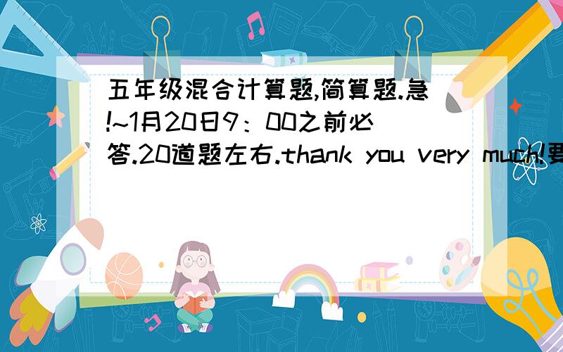 五年级混合计算题,简算题.急!~1月20日9：00之前必答.20道题左右.thank you very much!要你们出题！拜托！大哥大姐！！！！！