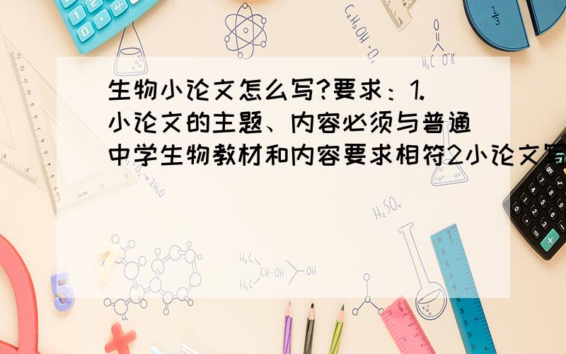 生物小论文怎么写?要求：1.小论文的主题、内容必须与普通中学生物教材和内容要求相符2小论文写作要坚持理论联系实际的原则,紧密结合当前生物课教学内容,运用所学知识和方法,解决社会