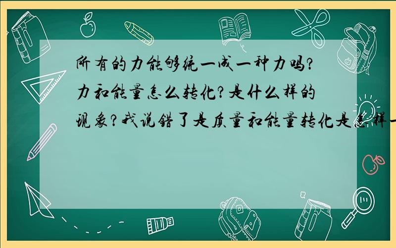 所有的力能够统一成一种力吗?力和能量怎么转化?是什么样的现象?我说错了是质量和能量转化是怎样一种现象?