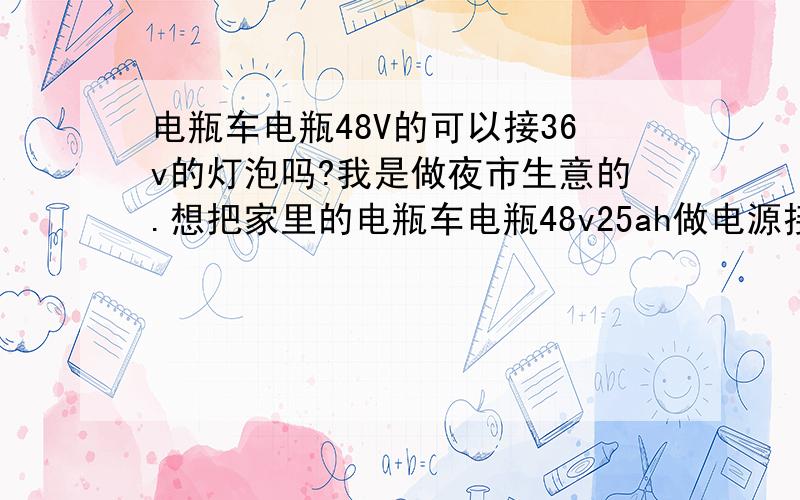 电瓶车电瓶48V的可以接36v的灯泡吗?我是做夜市生意的.想把家里的电瓶车电瓶48v25ah做电源接一个低压灯泡.我有一个低压灯泡JZ36-60的可不可以用的.对电瓶有没有伤害的?