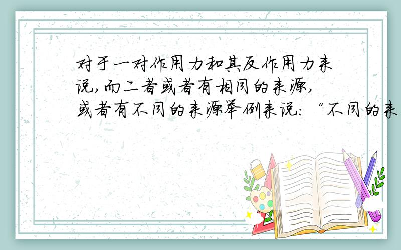 对于一对作用力和其反作用力来说,而二者或者有相同的来源,或者有不同的来源举例来说：“不同的来源”就是说,某个力是重力,但是其反作用力是电场里或者摩擦力、弹力等等……“相同的