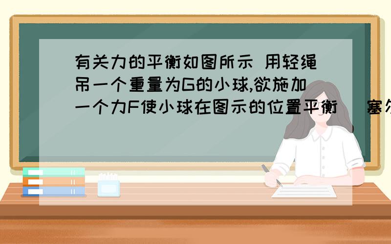 有关力的平衡如图所示 用轻绳吊一个重量为G的小球,欲施加一个力F使小球在图示的位置平衡 （塞尔塔＜30°） 那么下面这句话是否正确?若力F与绳的拉力大小相等,力F的方向与竖直方向可能