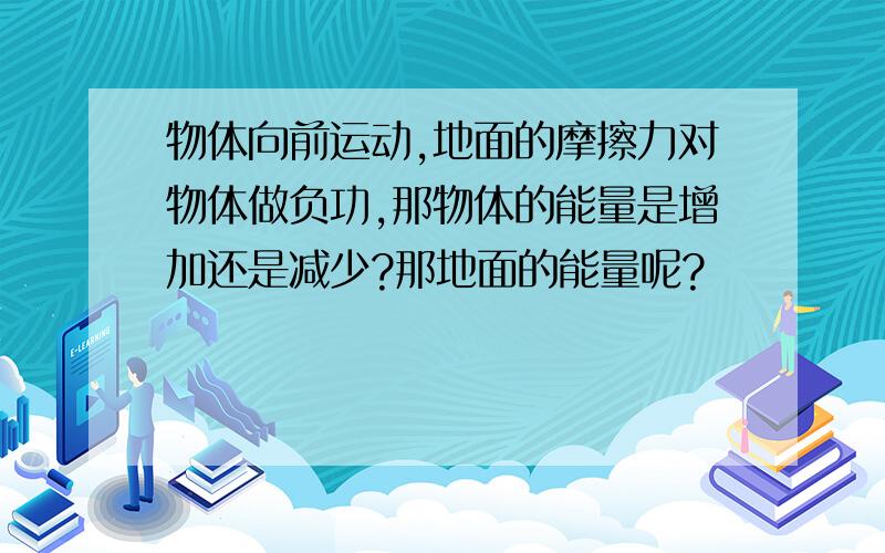 物体向前运动,地面的摩擦力对物体做负功,那物体的能量是增加还是减少?那地面的能量呢?