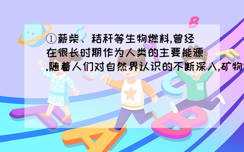 ①薪柴、秸秆等生物燃料,曾经在很长时期作为人类的主要能源.随着人们对自然界认识的不断深入,矿物燃料逐渐取代了生物燃料,尤其是人类进入电气时代以后,矿物燃料更上升为居统治地位