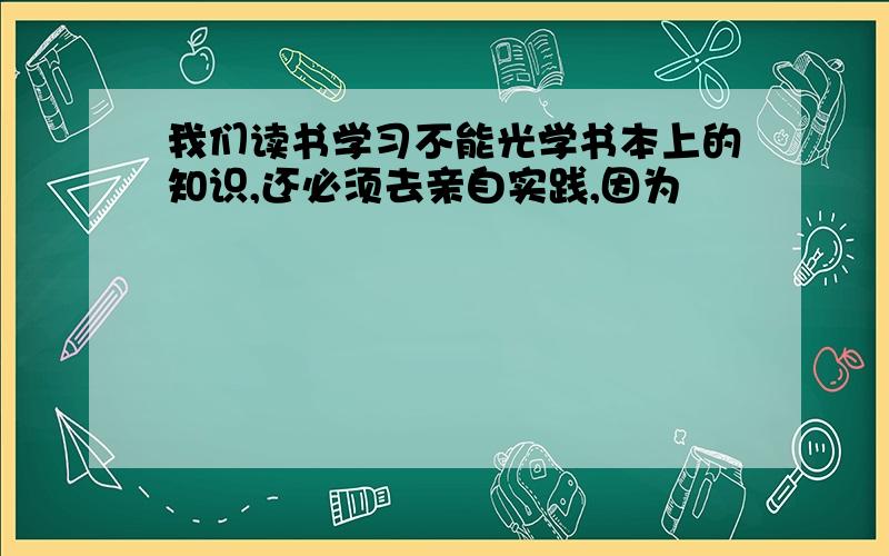 我们读书学习不能光学书本上的知识,还必须去亲自实践,因为