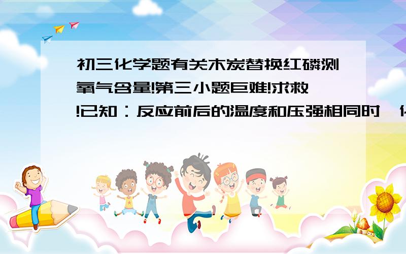 初三化学题有关木炭替换红磷测氧气含量!第三小题巨难!求救!已知：反应前后的温度和压强相同时,化学方程式中各气体物质前的化学计量数之比等于参加反应或生成的各气体的体积之比.某