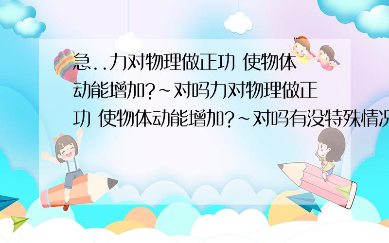 急..力对物理做正功 使物体动能增加?~对吗力对物理做正功 使物体动能增加?~对吗有没特殊情况?~~谢谢咯```