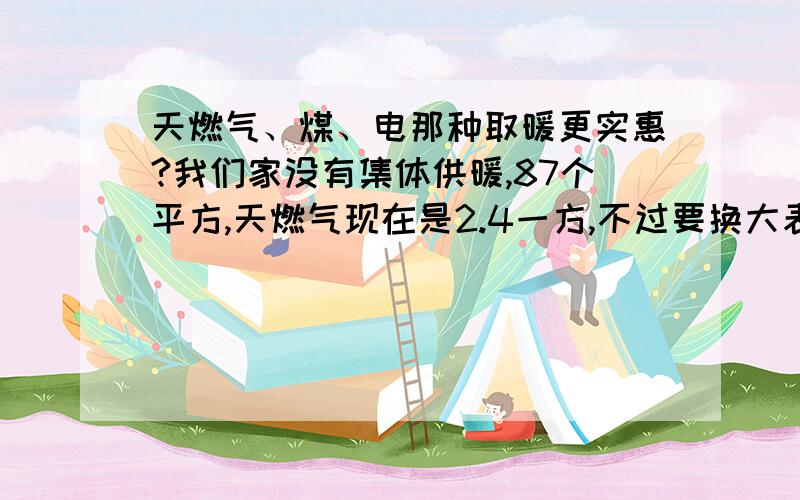 天燃气、煤、电那种取暖更实惠?我们家没有集体供暖,87个平方,天燃气现在是2.4一方,不过要换大表的话很麻烦,花钱都不一定能给办好.望大家给出出注意,