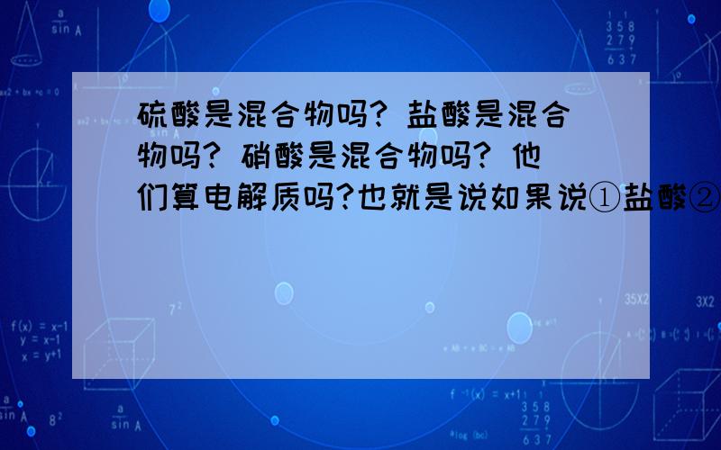 硫酸是混合物吗? 盐酸是混合物吗? 硝酸是混合物吗? 他们算电解质吗?也就是说如果说①盐酸②硫酸③硝酸 他们分别是电解质吗?