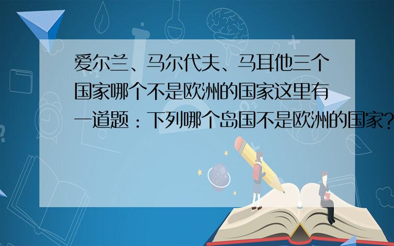 爱尔兰、马尔代夫、马耳他三个国家哪个不是欧洲的国家这里有一道题：下列哪个岛国不是欧洲的国家?A.爱尔兰B.马尔代夫C.马耳他如果答案很好,