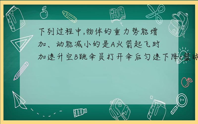 下列过程中,物体的重力势能增加、动能减小的是A火箭起飞时加速升空B跳伞员打开伞后匀速下降c篮球被抛起后竖直上升d汽车减速驶下斜坡越快越好