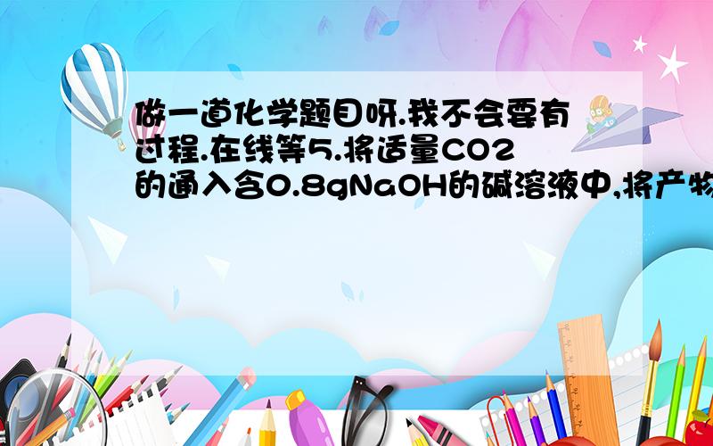 做一道化学题目呀.我不会要有过程.在线等5.将适量CO2的通入含0.8gNaOH的碱溶液中,将产物在减压、低温下蒸干后得到1.37g固体物质.问（1）产物是什么物质?（2）通入CO2的质量为多少?