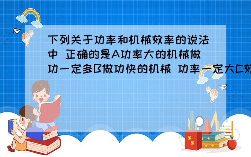 下列关于功率和机械效率的说法中 正确的是A功率大的机械做功一定多B做功快的机械 功率一定大C效率高的机械 功率一定大D做功多的机械 效率一定高