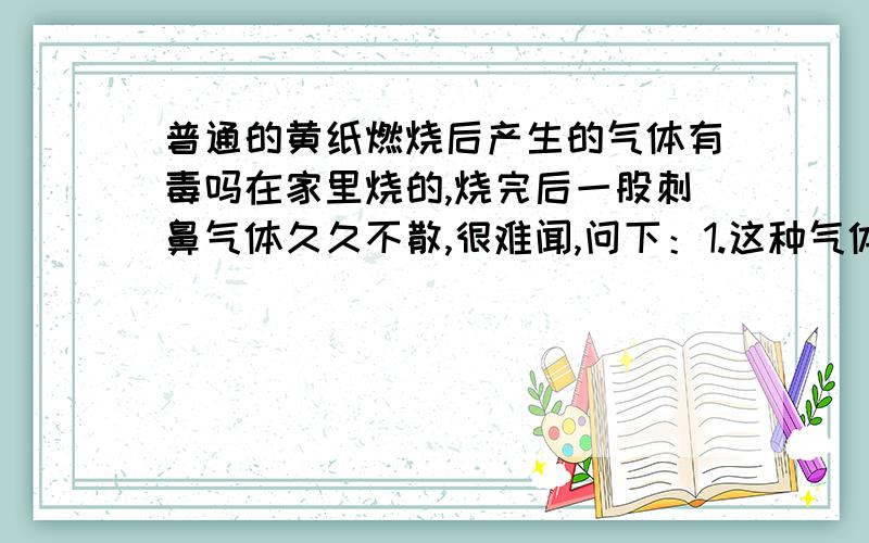 普通的黄纸燃烧后产生的气体有毒吗在家里烧的,烧完后一股刺鼻气体久久不散,很难闻,问下：1.这种气体有毒吗?不会对人体有害吧.2.黄纸的成分中含碳吗3.烧黄纸的时候家里没开窗子,不知道