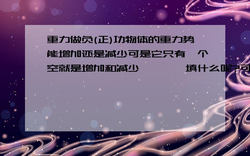 重力做负(正)功物体的重力势能增加还是减少可是它只有一个空就是增加和减少````填什么呢?可是它确实只有一个空这是考试题```难啊