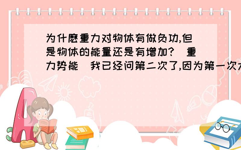 为什麽重力对物体有做负功,但是物体的能量还是有增加?（重力势能）我已经问第二次了,因为第一次大家的回答我都看不懂.不知道怎麼办很郁闷,我想学好物理啊..下面是问题再来一遍：这个