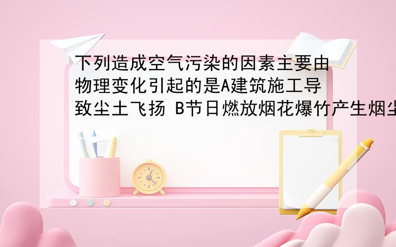 下列造成空气污染的因素主要由物理变化引起的是A建筑施工导致尘土飞扬 B节日燃放烟花爆竹产生烟尘C生活垃圾的焚烧产生有害气体 D生物的腐烂放出氨气