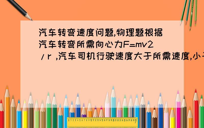 汽车转弯速度问题,物理题根据汽车转弯所需向心力F=mv2/r ,汽车司机行驶速度大于所需速度,小于所需速度,等于所需速度会怎样?O(∩_∩)O谢谢