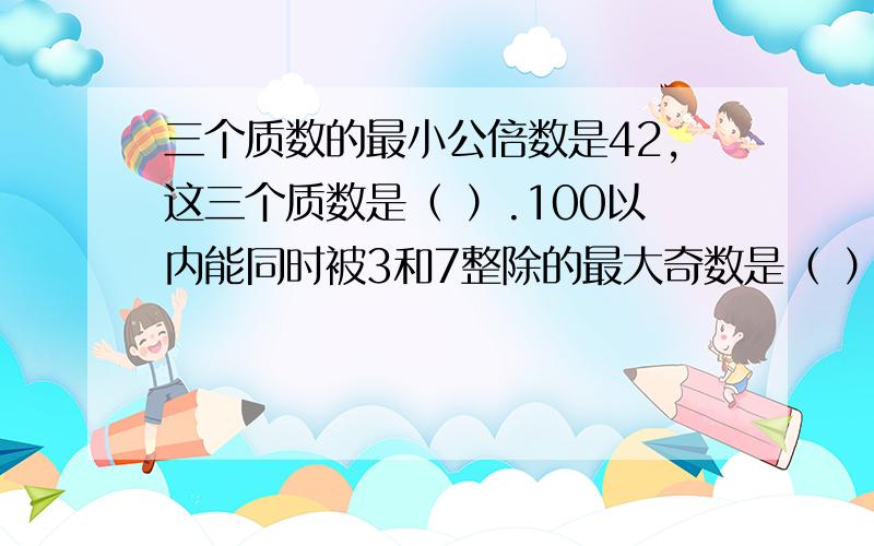 三个质数的最小公倍数是42,这三个质数是（ ）.100以内能同时被3和7整除的最大奇数是（ ）,最大偶数是（ ）.一个数的最大约数是a,它的最小倍数是（ ）.所有偶数的最大公约数是（ ）,所有