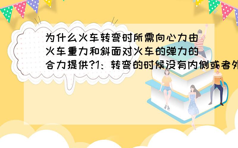 为什么火车转弯时所需向心力由火车重力和斜面对火车的弹力的合力提供?1：转弯的时候没有内侧或者外侧对火车的弹力提供吗?2：书上说 整个外轨登高内轨等高 火车行驶的圆周平面是水平