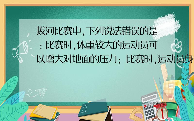 拔河比赛中,下列说法错误的是：比赛时,体重较大的运动员可以增大对地面的压力；比赛时,运动员身体后倾,可以降低重心；比赛时,拉力较大的一组最终获胜；比赛时,受到摩擦力较大的一组