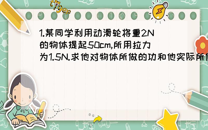 1.某同学利用动滑轮将重2N的物体提起50cm,所用拉力为1.5N.求他对物体所做的功和他实际所做的功.2.1.某同学利用滑轮组将重4N的物体提起30cm,所用拉力为1N.求他对物体所做的功和他实际所做的