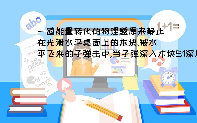 一道能量转化的物理题原来静止在光滑水平桌面上的木块,被水平飞来的子弹击中,当子弹深入木块S1深度的时候,木块相对桌面移动S2,然后子弹和木块以相同的速度运动,设阻力恒为f,则1.木块机