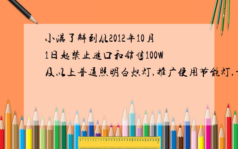 小满了解到从2012年10月1日起禁止进口和销售100W及以上普通照明白炽灯,推广使用节能灯,于是马上买来“220V 20W”的节能灯与“220V 100W”的白炽灯做了对比实验,发现两灯发光效果相当.（1）试