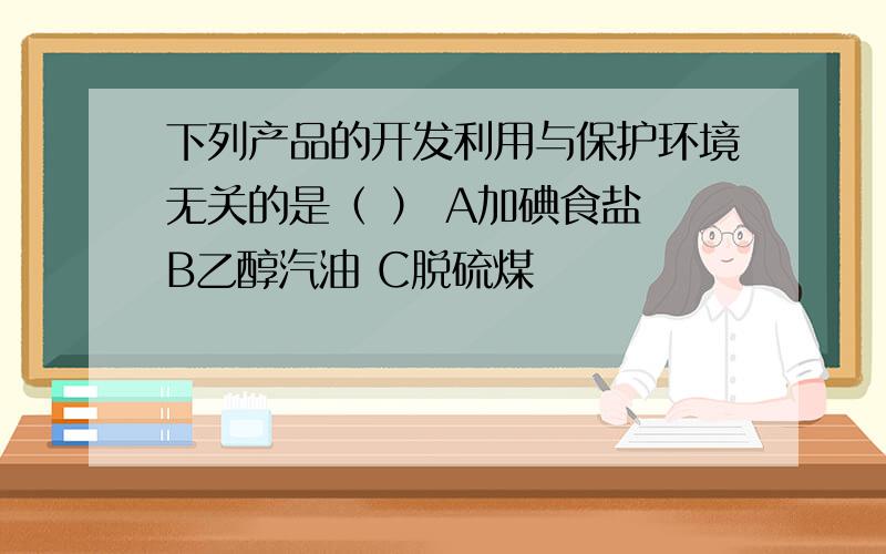 下列产品的开发利用与保护环境无关的是（ ） A加碘食盐 B乙醇汽油 C脱硫煤