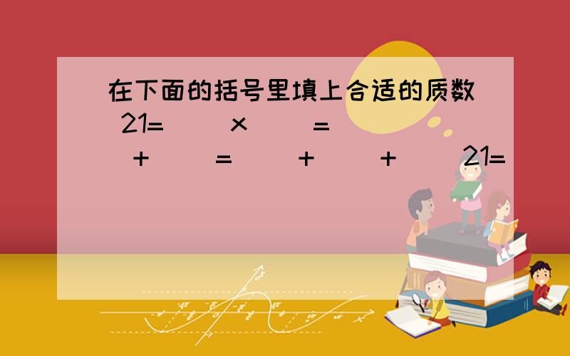 在下面的括号里填上合适的质数 21=( )x( )=( )+( )=( )+( )+( )21=( )x( )=( )+( )=( )+( )+( )10=( )+( )=( )x( )=( )-( )