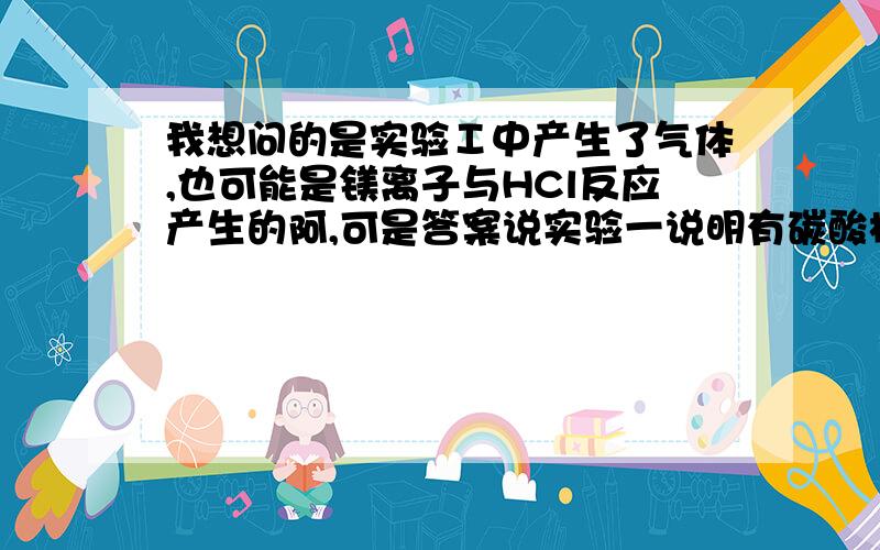 我想问的是实验Ⅰ中产生了气体,也可能是镁离子与HCl反应产生的阿,可是答案说实验一说明有碳酸根离子存在,而没有美离子钡离子银离子存在.为什么