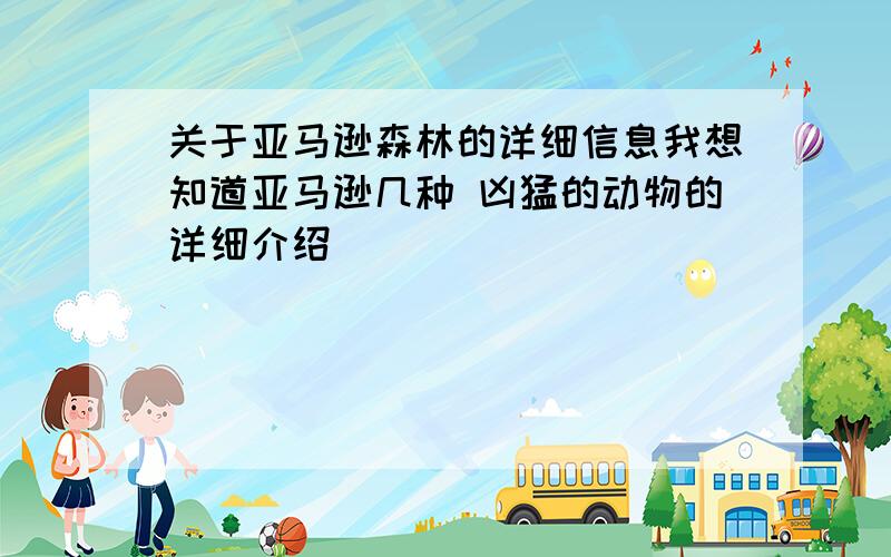 关于亚马逊森林的详细信息我想知道亚马逊几种 凶猛的动物的详细介绍