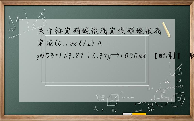 关于标定硝酸银滴定液硝酸银滴定液(0.1mol/L) AgNO3=169.87 16.99g→1000ml 【配制】 取硝酸银17.5g,加水适量使溶解成1000ml,摇匀.【标定】 取在110℃干燥至恒重的基准氯化钠约0.2g,精密称定,加水50ml使