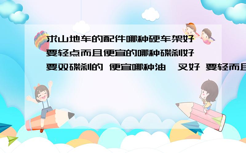 求山地车的配件哪种硬车架好 要轻点而且便宜的哪种碟刹好 要双碟刹的 便宜哪种油簧叉好 要轻而且不贵的哪种油气叉好同样要轻而且不贵的哪种变速器好 类型要跟那个图一样的