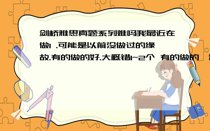 剑桥雅思真题系列难吗我最近在做1 .可能是以前没做过的缘故.有的做的好.大概错1~2个 有的做的一踏糊涂 对1~2个 .谁能知道这是什么原因.信心受挫