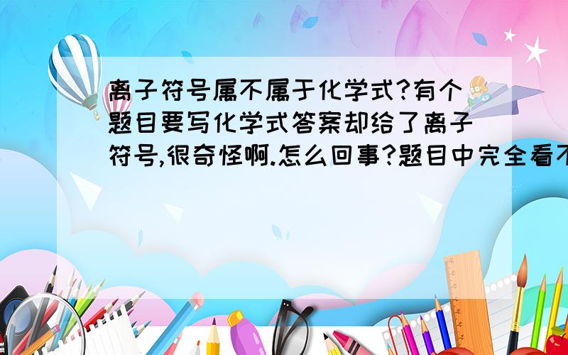 离子符号属不属于化学式?有个题目要写化学式答案却给了离子符号,很奇怪啊.怎么回事?题目中完全看不出是什么溶质