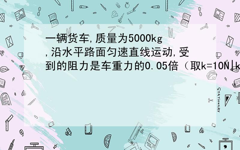 一辆货车,质量为5000kg,沿水平路面匀速直线运动,受到的阻力是车重力的0.05倍（取k=10N|kg）求：1.货车受到的重力为多大?2.此时发动机的牵引力为多大?3.若货车原来静止,当用200N的水平力推它时