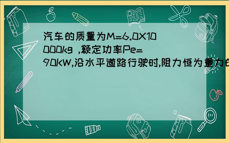 汽车的质量为M=6.0X10000kg ,额定功率Pe=90KW,沿水平道路行驶时,阻力恒为重力的0.05倍,g取10m|s,求汽车沿水平匀速行驶的最大速度.设汽车由静止起匀加速行驶,加速度a=0.5|S,汽车匀加速运动可维持的