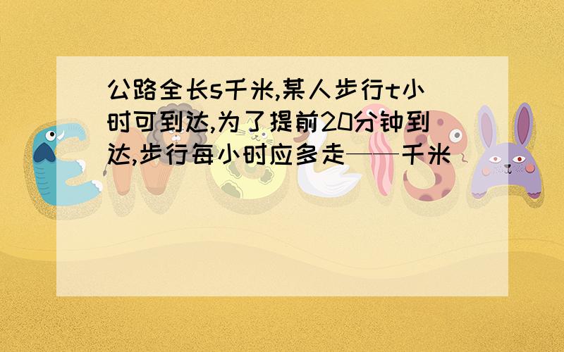 公路全长s千米,某人步行t小时可到达,为了提前20分钟到达,步行每小时应多走——千米