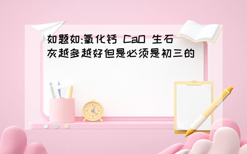 如题如:氧化钙 CaO 生石灰越多越好但是必须是初三的