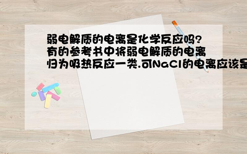 弱电解质的电离是化学反应吗?有的参考书中将弱电解质的电离归为吸热反应一类.可NaCl的电离应该是物理变化啊,难道强电解质的电离是物理变化,弱电解质的电离是化学变化?那么把将弱电解