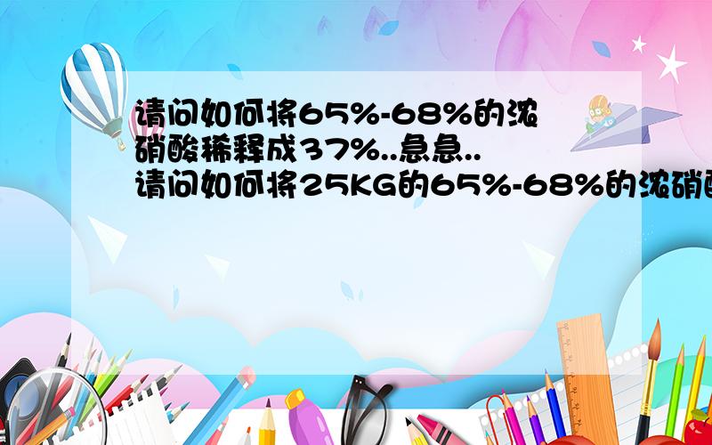 请问如何将65%-68%的浓硝酸稀释成37%..急急..请问如何将25KG的65%-68%的浓硝酸稀释成37%...公式是如何计算的呢?麻烦回答详细一点..不好意思.我的意思是.25KG的65%-68%的浓硝酸要多少水才能稀释为37