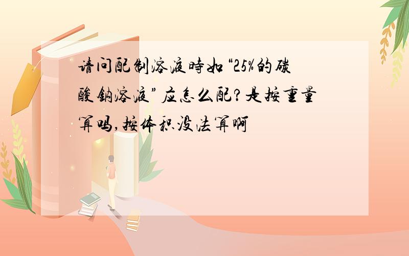 请问配制溶液时如“25%的碳酸钠溶液”应怎么配?是按重量算吗,按体积没法算啊