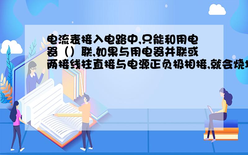 电流表接入电路中,只能和用电器（）联,如果与用电器并联或两接线柱直接与电源正负极相接,就会烧坏（）和（）.若闭合开关接通电路后,电流表的指针逆时针方向转动,说明电流表的（）接