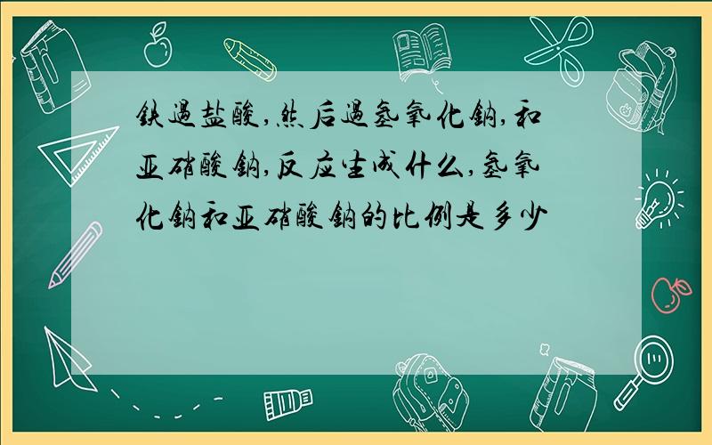 铁过盐酸,然后过氢氧化钠,和亚硝酸钠,反应生成什么,氢氧化钠和亚硝酸钠的比例是多少