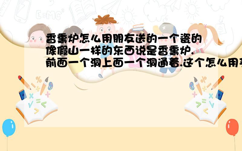 香熏炉怎么用朋友送的一个瓷的像假山一样的东西说是香熏炉.前面一个洞上面一个洞通着.这个怎么用买香料在里面点么?