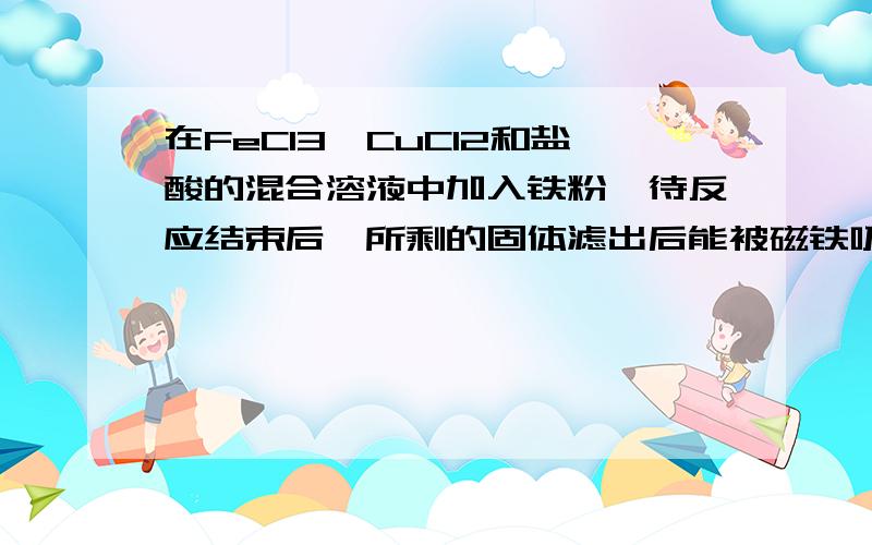 在FeCl3,CuCl2和盐酸的混合溶液中加入铁粉,待反应结束后,所剩的固体滤出后能被磁铁吸引,则反应后溶液中