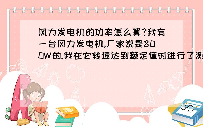 风力发电机的功率怎么算?我有一台风力发电机,厂家说是800W的.我在它转速达到额定值时进行了测量,电流是6.6A,电压56V.这样算来,6.6A*56V*1.732=640W如果再考虑功率因素和效率,那不是更低.这样怎